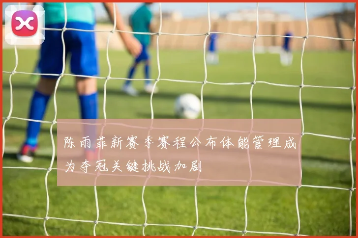陈雨菲新赛季赛程公布体能管理成为夺冠关键挑战加剧
