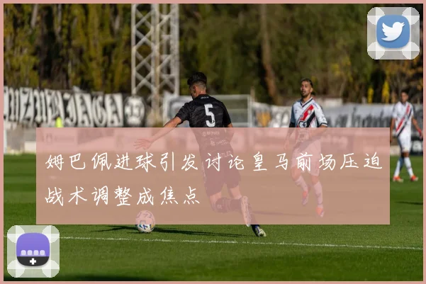 姆巴佩进球引发讨论皇马前场压迫战术调整成焦点