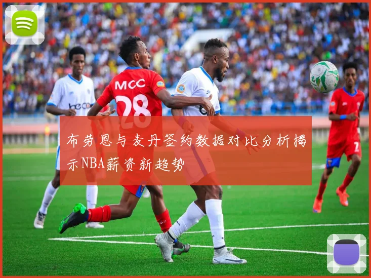 布劳恩与麦丹签约数据对比分析揭示NBA薪资新趋势