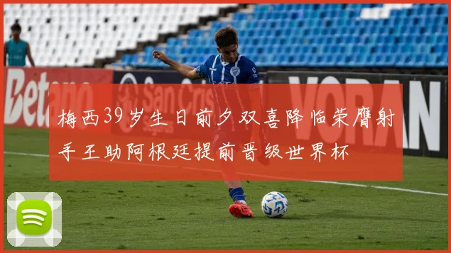 梅西39岁生日前夕双喜降临荣膺射手王助阿根廷提前晋级世界杯