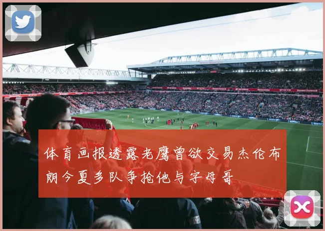 体育画报透露老鹰曾欲交易杰伦布朗今夏多队争抢他与字母哥