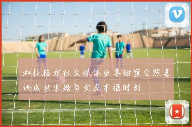 加拉格尔社交媒体分享甜蜜合照喜讯成功求婚与女友幸福时刻
