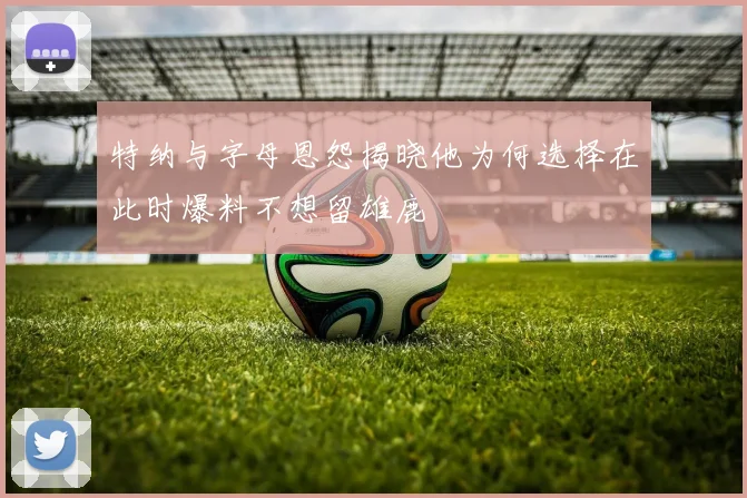 特纳与字母恩怨揭晓他为何选择在此时爆料不想留雄鹿