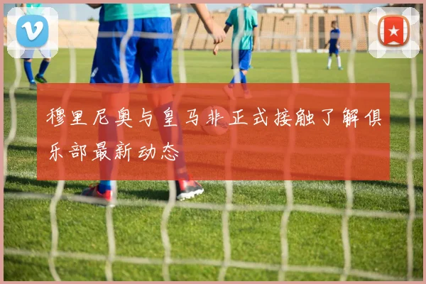穆里尼奥与皇马非正式接触了解俱乐部最新动态
