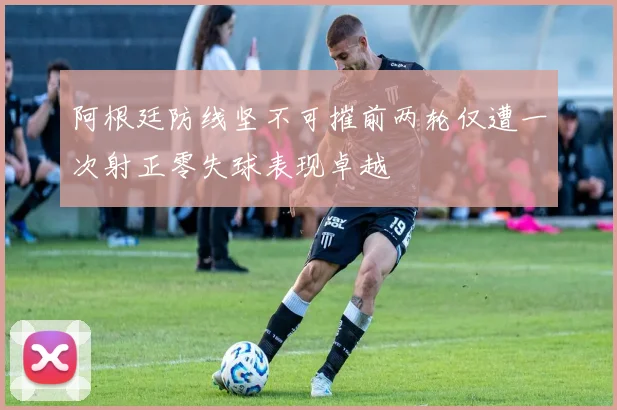 阿根廷防线坚不可摧前两轮仅遭一次射正零失球表现卓越