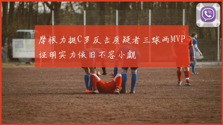 摩根力挺C罗反击质疑者三球两MVP证明实力依旧不容小觑