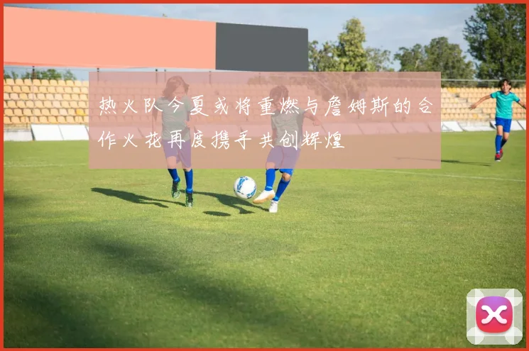 热火队今夏或将重燃与詹姆斯的合作火花再度携手共创辉煌