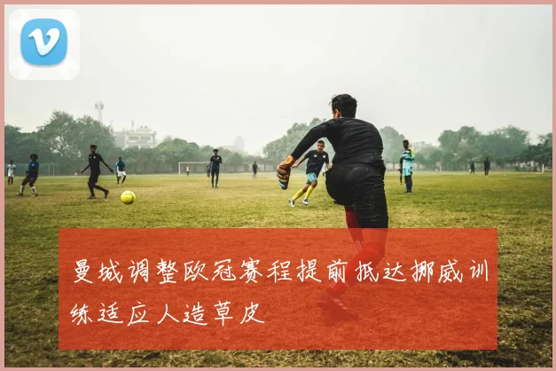 曼城调整欧冠赛程提前抵达挪威训练适应人造草皮