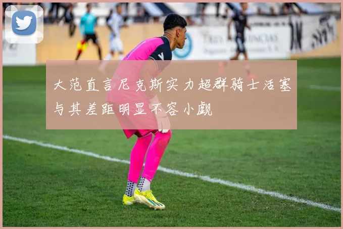 大范直言尼克斯实力超群骑士活塞与其差距明显不容小觑