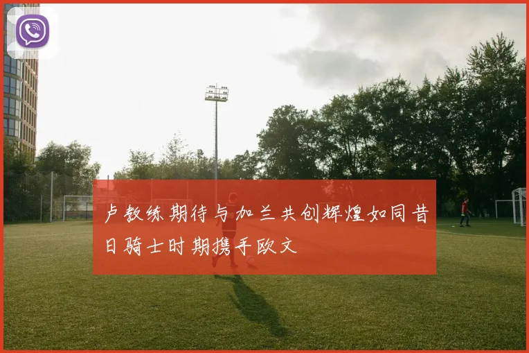 卢教练期待与加兰共创辉煌如同昔日骑士时期携手欧文