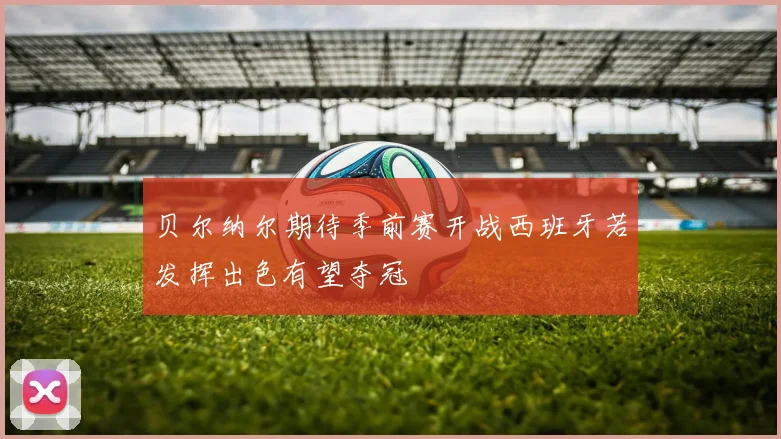 贝尔纳尔期待季前赛开战西班牙若发挥出色有望夺冠