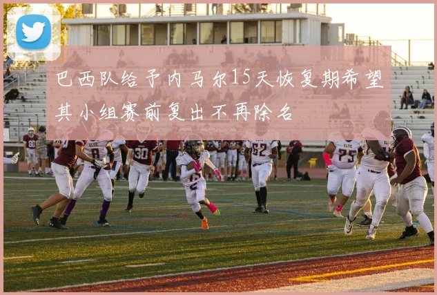 巴西队给予内马尔15天恢复期希望其小组赛前复出不再除名