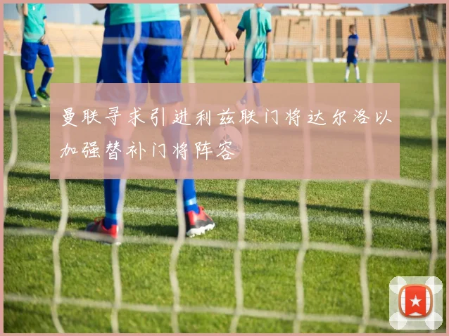 曼联寻求引进利兹联门将达尔洛以加强替补门将阵容