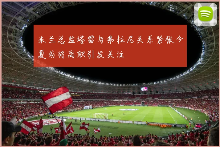 米兰总监塔雷与弗拉尼关系紧张今夏或将离职引发关注