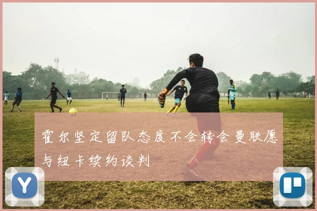 霍尔坚定留队态度不会转会曼联愿与纽卡续约谈判