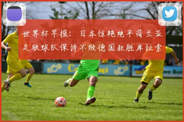 世界杯早报：日本惊艳绝平荷兰亚足联球队保持不败德国狂胜库拉索