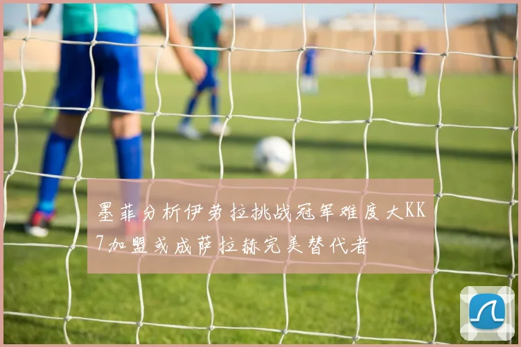 墨菲分析伊劳拉挑战冠军难度大KK7加盟或成萨拉赫完美替代者