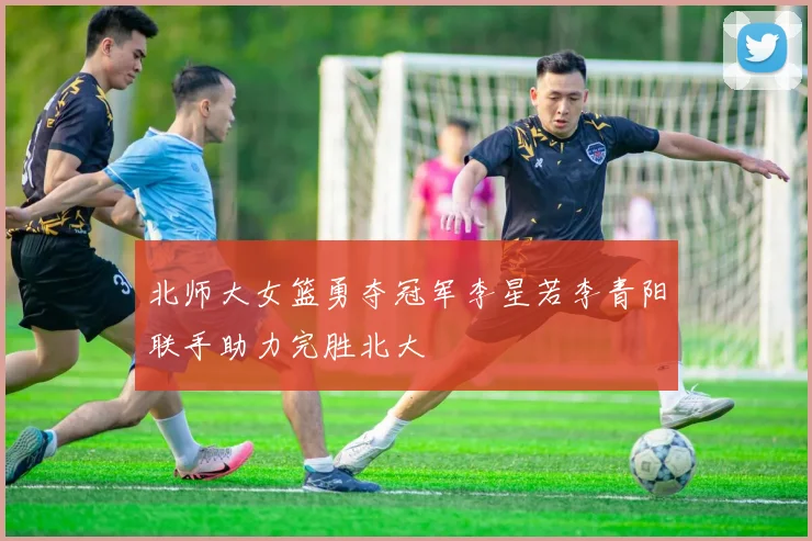 北师大女篮勇夺冠军李星若李青阳联手助力完胜北大